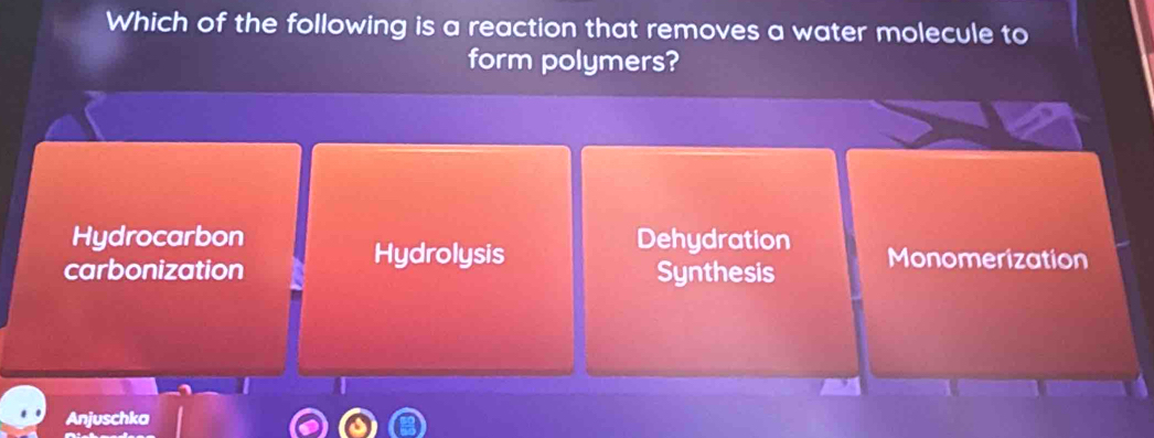 Which of the following is a reaction that removes a water molecule to
form polymers?
Hydrocarbon Dehydration
Hydrolysis
carbonization Synthesis Monomerization
Anjuschka