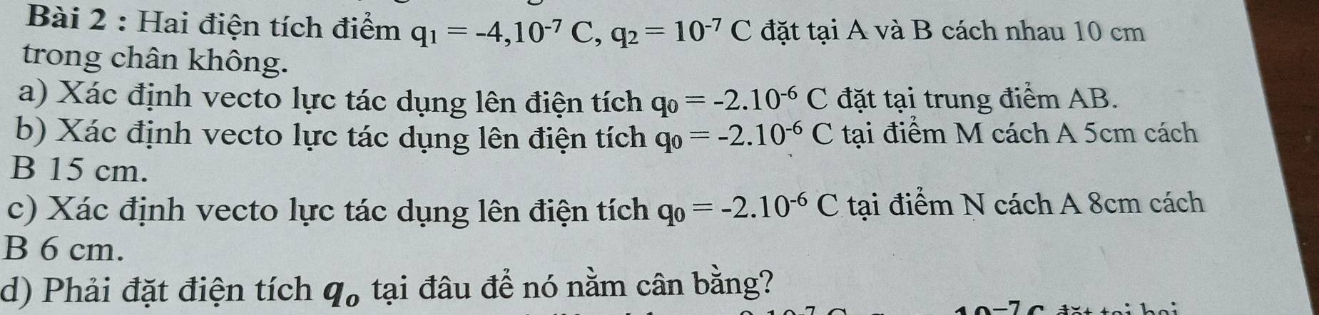 Hai điện tích điểm q_1=-4, 10^(-7)C, q_2=10^(-7)C đặt tại A và B cách nhau 10 cm
trong chân không. 
a) Xác định vecto lực tác dụng lên điện tích q_0=-2.10^(-6)C đặt tại trung điểm AB. 
b) Xác định vecto lực tác dụng lên điện tích q_0=-2.10^(-6)C tại điểm M cách A 5cm cách 
B 15 cm. 
c) Xác định vecto lực tác dụng lên điện tích q_0=-2.10^(-6)C tại điểm N cách A 8cm cách 
B 6 cm. 
d) Phải đặt điện tích q_o tại đâu để nó nằm cân bằng?