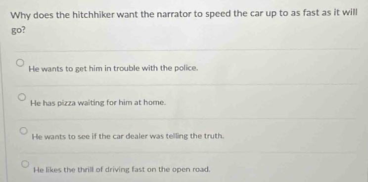 Why does the hitchhiker want the narrator to speed the car up to as fast as it will
go?
He wants to get him in trouble with the police.
He has pizza waiting for him at home.
He wants to see if the car dealer was telling the truth.
He likes the thrill of driving fast on the open road.