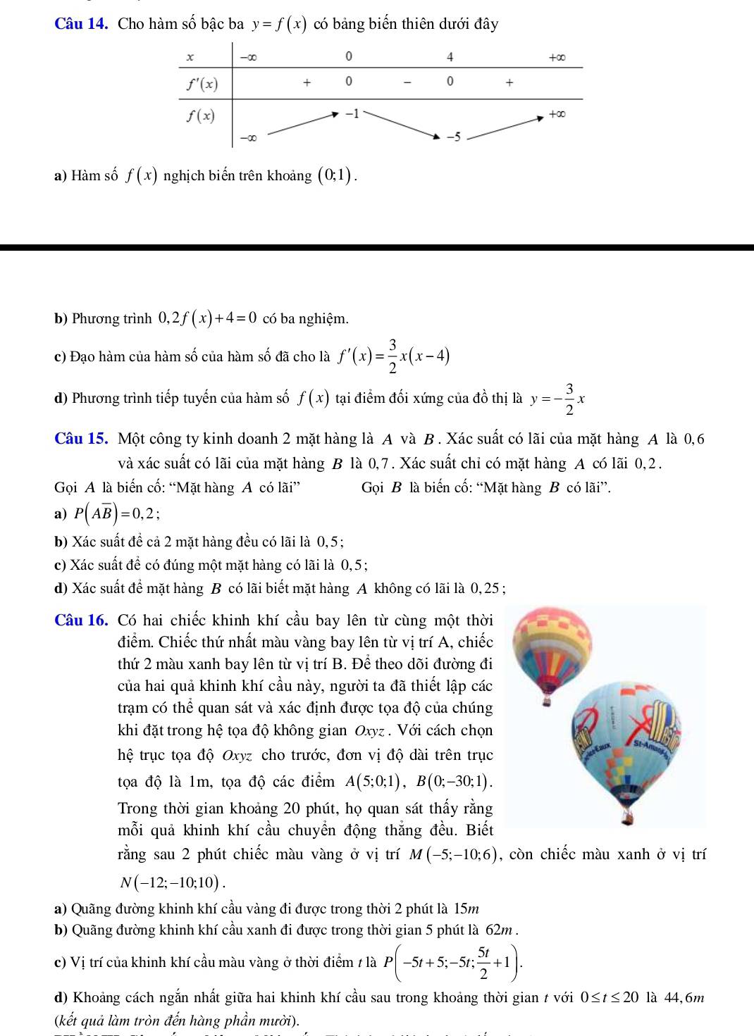 Cho hàm swidehat O bậc ba y=f(x) có bảng biến thiên dưới đây
a) Hàm số f(x) nghịch biến trên khoảng (0;1).
b) Phương trình 0,2f(x)+4=0 có ba nghiệm.
c) Đạo hàm của hàm số của hàm số đã cho là f'(x)= 3/2 x(x-4)
d) Phương trình tiếp tuyến của hàm số f(x) tại điểm đối xứng của đồ thị là y=- 3/2 x
Câu 15. Một công ty kinh doanh 2 mặt hàng là A và B. Xác suất có lãi của mặt hàng A là 0,6
và xác suất có lãi của mặt hàng B là 0,7. Xác suất chỉ có mặt hàng A có lãi 0,2.
Gọi A là biến cố: “Mặt hàng A có lãi”  Gọi B là biến cố: “Mặt hàng B có lãi”.
a) P(Aoverline B)=0,2;
b) Xác suất để cả 2 mặt hàng đều có lãi là 0,5;
c) Xác suất để có đúng một mặt hàng có lãi là 0,5;
d) Xác suất để mặt hàng B có lãi biết mặt hàng A không có lãi là 0, 25 ;
Câu 16. Có hai chiếc khinh khí cầu bay lên từ cùng một thời
điểm. Chiếc thứ nhất màu vàng bay lên từ vị trí A, chiếc
thứ 2 màu xanh bay lên từ vị trí B. Để theo dõi đường đi
của hai quả khinh khí cầu này, người ta đã thiết lập các
trạm có thể quan sát và xác định được tọa độ của chúng
khi đặt trong hệ tọa độ không gian Oxyz . Với cách chọn
hệ trục tọa độ Oxyz cho trước, đơn vị độ dài trên trục
tọa độ là 1m, tọa độ các điểm A(5;0;1),B(0;-30;1).
Trong thời gian khoảng 20 phút, họ quan sát thấy rằng
mỗi quả khinh khí cầu chuyển động thắng đều. Biết
rằng sau 2 phút chiếc màu vàng ở vị trí M(-5;-10;6) , còn chiếc màu xanh ở vị trí
N(-12;-10;10).
a) Quãng đường khinh khí cầu vàng đi được trong thời 2 phút là 15m
b) Quãng đường khinh khí cầu xanh đi được trong thời gian 5 phút là 62m .
c) Vị trí của khinh khí cầu màu vàng ở thời điểm 1 là P(-5t+5;-5t; 5t/2 +1).
d) Khoảng cách ngắn nhất giữa hai khinh khí cầu sau trong khoảng thời gian t với 0≤ t≤ 20 là 44,6m
(kết quả làm tròn đến hàng phần mười).