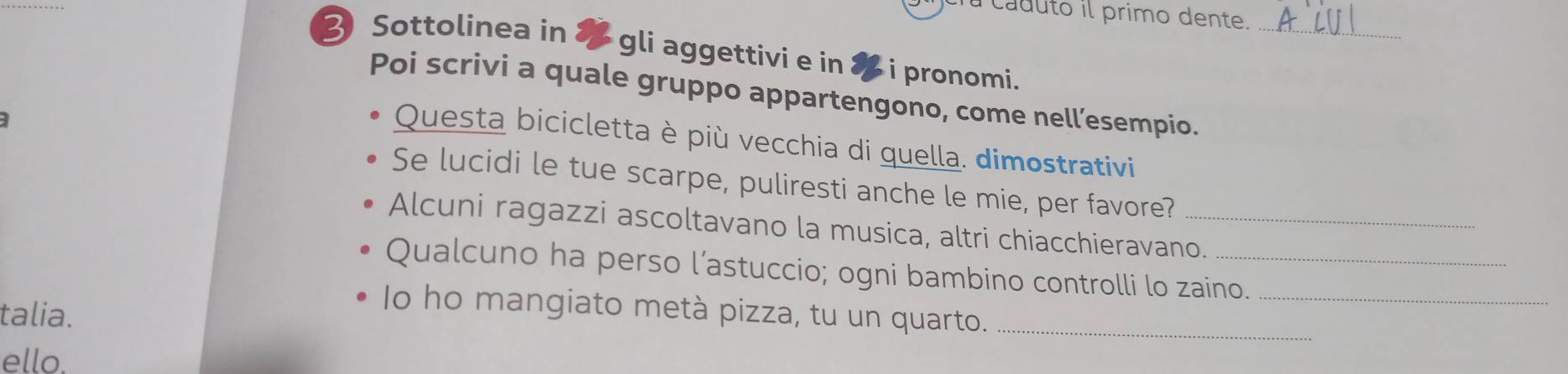 caduto il primo dente. 
_ 
Sottolinea in & gli aggettivi e in ✘ i pronomi. 
Poi scrivi a quale gruppo appartengono, come nell’esempio. 
] 
Questa bicicletta è più vecchia di quella. dimostrativi 
Se lucidi le tue scarpe, puliresti anche le mie, per favore? 
Alcuni ragazzi ascoltavano la musica, altri chiacchieravano. 
Qualcuno ha perso l’astuccio; ogni bambino controlli lo zaino._ 
talia. 
Io ho mangiato metà pizza, tu un quarto._ 
ello.