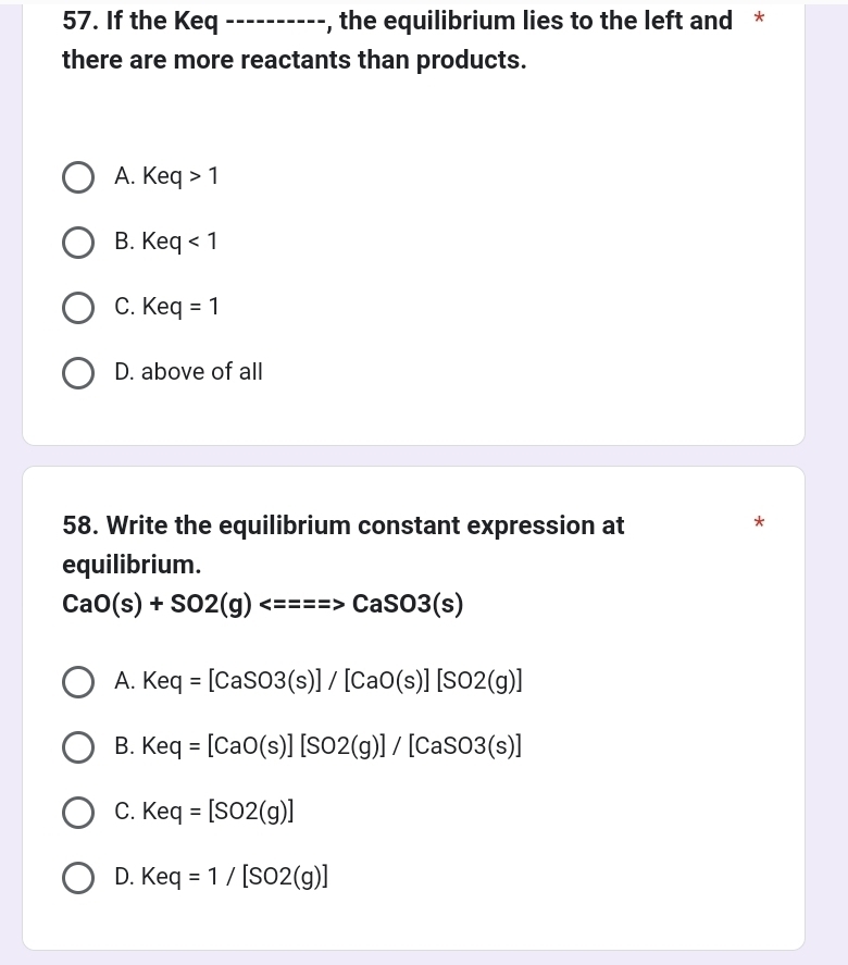 If the Keq_ , the equilibrium lies to the left and *
there are more reactants than products.
A. Keq>1
B. Keq<1</tex>
C. K eq=1
D. above of all
58. Write the equilibrium constant expression at
*
equilibrium.
CaO(s)+SO2(g)Longleftrightarrow =====CaSO3(s)
A. Keq=[CaSO3(s)]/[CaO(s)][SO2(g)]
B. Keq=[CaO(s)][SO2(g)]/[CaSO3(s)]
C. Keq=[SO2(g)]
D. Keq=1/[SO2(g)]