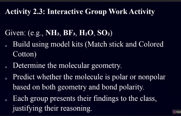 Activity 2.3: Interactive Group Work Activity 
Given: (e. g.,NH_3,BF_3,H_2O,SO_2)
。 Build using model kits (Match stick and Colored 
Cotton) 
Determine the molecular geometry. 
Predict whether the molecule is polar or nonpolar 
based on both geometry and bond polarity. 
。 Each group presents their findings to the class, 
justifying their reasoning. 
0 Mack