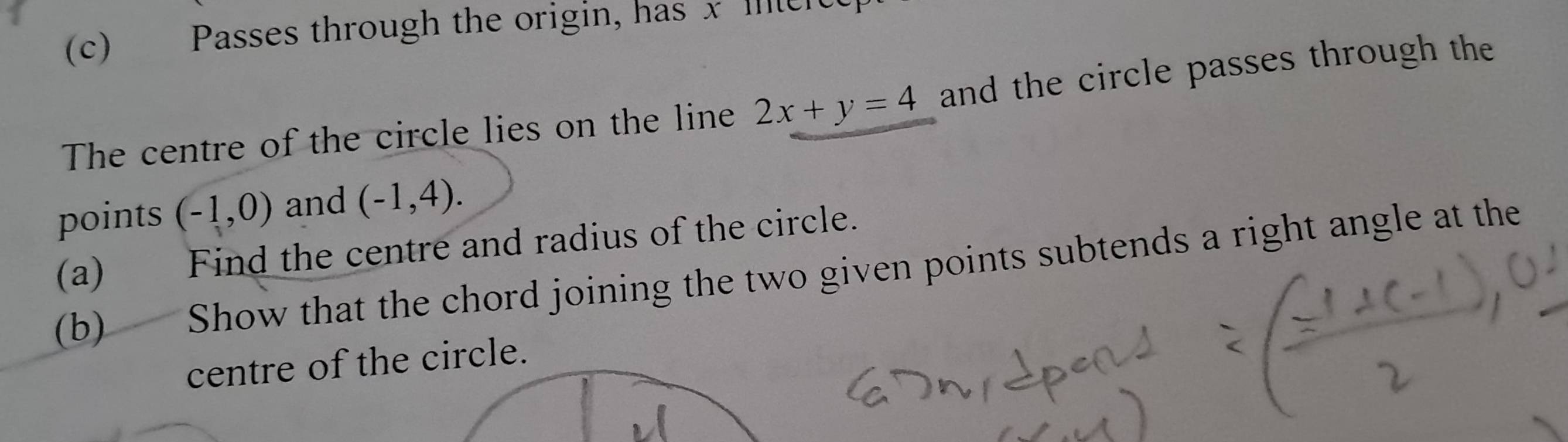 Passes through the origin, has x Ille 
The centre of the circle lies on the line 2x+y=4 and the circle passes through the 
points (-1,0) and (-1,4). 
(a) Find the centre and radius of the circle. 
(b) Show that the chord joining the two given points subtends a right angle at the 
centre of the circle.