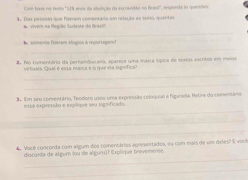 Com base no texto "128 anos da abolição da escravidão no Brasil", responda às questões. 
1 Das pessoas que fizeram comentário em relação ao texto, quantas 
a vivem na Região Sudeste do Brasil? 
_ 
e somente fizeram elogios à reportagem? 
_ 
2. No comentário da pernambucana, aparece uma marca típica de textos escritos em meios 
virtuais. Qual é essa marca e o que ela significa? 
_ 
_ 
3. Em seu comentário, Teodoro usou uma expressão coloquial e figurada. Retire do comentário 
_ 
essa expressão e explique seu significado. 
_ 
_ 
4. Você concorda com algum dos comentários apresentados, ou com mais de um deles? E você 
_ 
discorda de algum (ou de alguns)? Explique brevemente. 
_