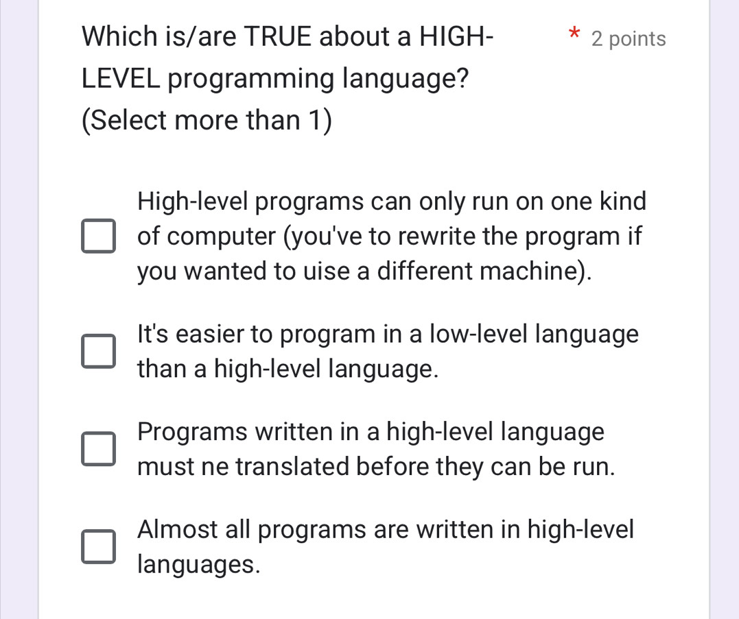 Which is/are TRUE about a HIGH- 2 points
LEVEL programming language?
(Select more than 1)
High-level programs can only run on one kind
of computer (you've to rewrite the program if
you wanted to uise a different machine).
It's easier to program in a low-level language
than a high-level language.
Programs written in a high-level language
must ne translated before they can be run.
Almost all programs are written in high-level
languages.