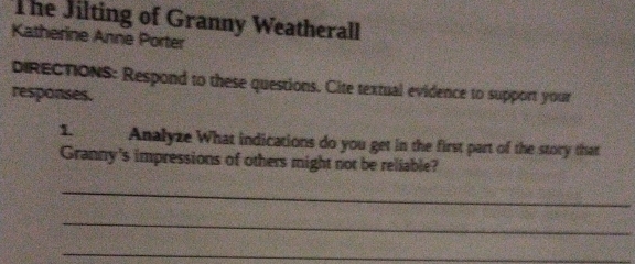 The Jilting of Granny Weatherall 
Katherine Anne Porter 
dIRECTiONS: Respond to these questions. Cite textual evidence to support your 
responses. 
1 Analyze What indications do you get in the first part of the story that 
Granny's impressions of others might not be reliable? 
_ 
_ 
_