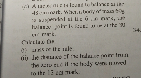 8 (c) A meter rule is found to balance at the
48 cm mark. When a body of mass 60g
is suspended at the 6 cm mark, the 
balance point is found to be at the 30
34.
cm mark. 
Calculate the: 
(i) mass of the rule, 
(ii) the distance of the balance point from 
the zero end if the body were moved 
to the 13 cm mark.