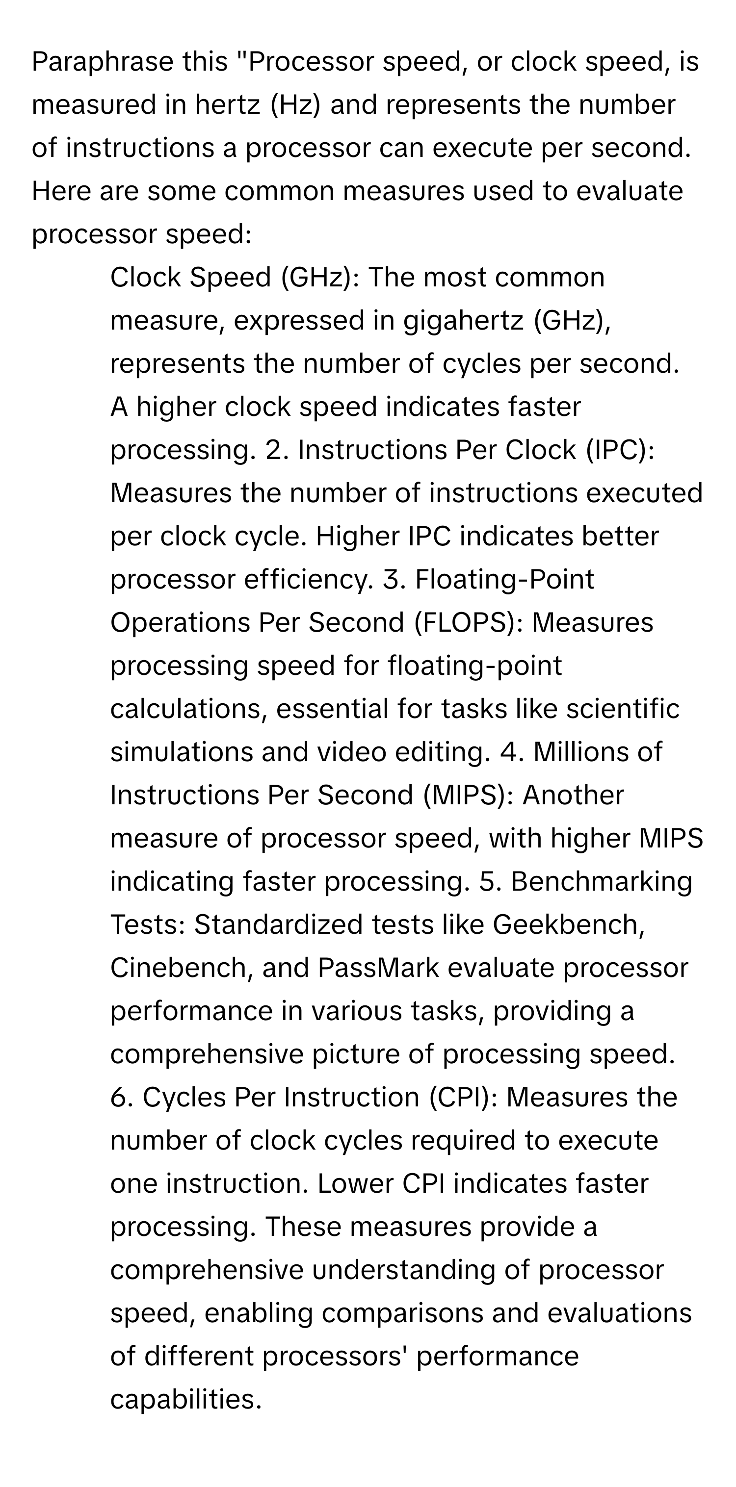 Paraphrase this "Processor speed, or clock speed, is measured in hertz (Hz) and represents the number of instructions a processor can execute per second. Here are some common measures used to evaluate processor speed: 

1. Clock Speed (GHz): The most common measure, expressed in gigahertz (GHz), represents the number of cycles per second. A higher clock speed indicates faster processing. 2. Instructions Per Clock (IPC): Measures the number of instructions executed per clock cycle. Higher IPC indicates better processor efficiency. 3. Floating-Point Operations Per Second (FLOPS): Measures processing speed for floating-point calculations, essential for tasks like scientific simulations and video editing. 4. Millions of Instructions Per Second (MIPS): Another measure of processor speed, with higher MIPS indicating faster processing. 5. Benchmarking Tests: Standardized tests like Geekbench, Cinebench, and PassMark evaluate processor performance in various tasks, providing a comprehensive picture of processing speed. 6. Cycles Per Instruction (CPI): Measures the number of clock cycles required to execute one instruction. Lower CPI indicates faster processing. These measures provide a comprehensive understanding of processor speed, enabling comparisons and evaluations of different processors' performance capabilities.