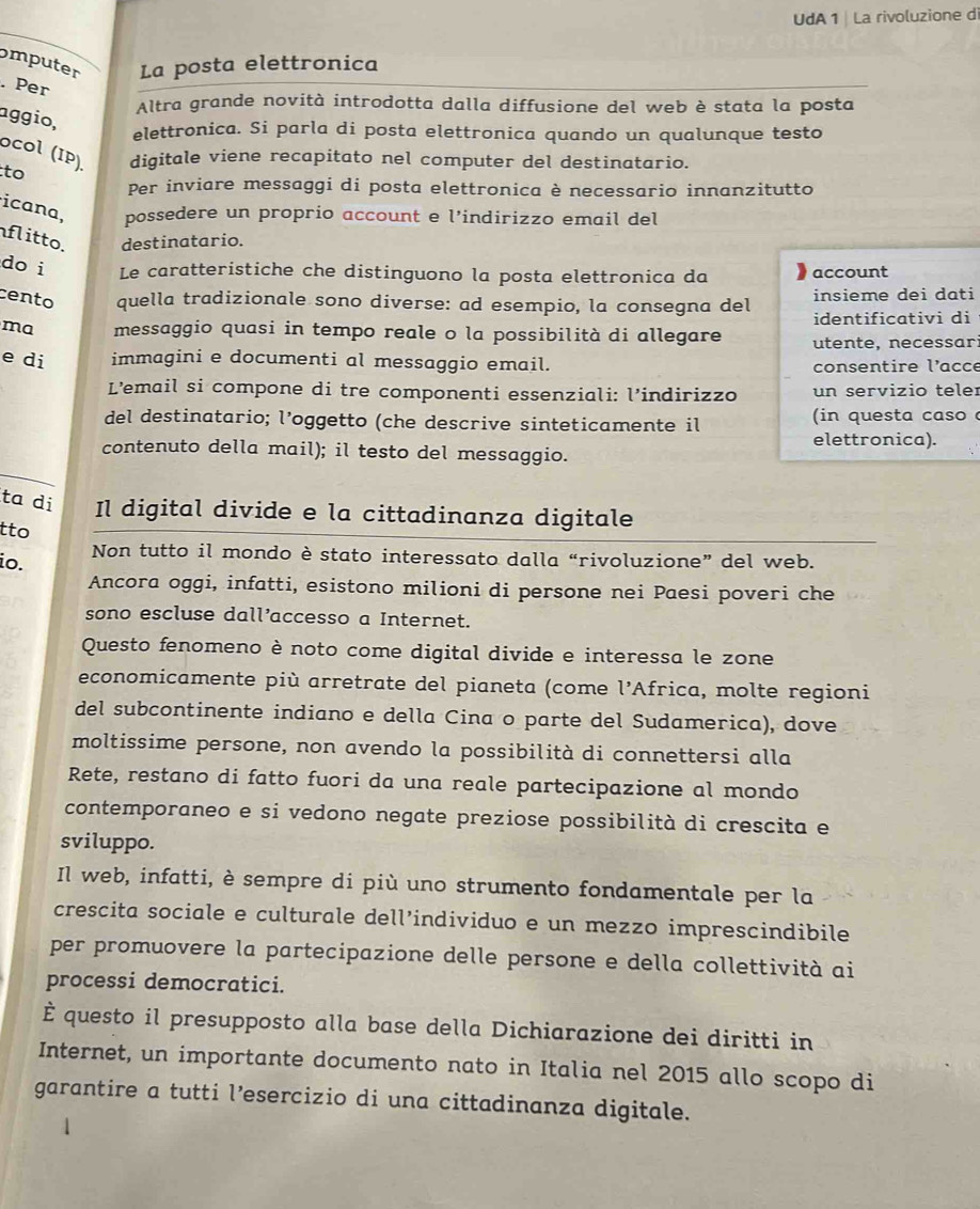 UdA 1| La rivoluzione di
omputer La posta elettronica
. Per
Altra grande novità introdotta dalla diffusione del web è stata la posta
aggio,
elettronica. Si parla di posta elettronica quando un qualunque testo
ocol (IP).
to digitale viene recapitato nel computer del destinatario.
Per inviare messaggi di posta elettronica è necessario innanzitutto
icana, possedere un proprio account e l’indirizzo email del
flitto. destinatario.
doi Le caratteristiche che distinguono la posta elettronica da account
cento quella tradizionale sono diverse: ad esempio, la consegna del insieme dei dati
identificativi di
ma messaggio quasi in tempo reale o la possibilità di allegare utente, necessar
e di immagini e documenti al messaggio email.
consentire l’acce
L’email si compone di tre componenti essenziali: l’indirizzo un servizio teler
del destinatario; l’oggetto (che descrive sinteticamente il  ( in questa caso 
contenuto della mail); il testo del messaggio. elettronica).
_
ta di Il digital divide e la cittadinanza digitale
tto
Non tutto il mondo è stato interessato dalla “rivoluzione” del web.
io.
Ancora oggi, infatti, esistono milioni di persone nei Paesi poveri che
sono escluse dall’accesso a Internet.
Questo fenomeno è noto come digital divide e interessa le zone
economicamente più arretrate del pianeta (come l’Africa, molte regioni
del subcontinente indiano e della Cina o parte del Sudamerica), dove
moltissime persone, non avendo la possibilità di connettersi alla
Rete, restano di fatto fuori da una reale partecipazione al mondo
contemporaneo e si vedono negate preziose possibilità di crescita e
sviluppo.
Il web, infatti, è sempre di più uno strumento fondamentale per la
crescita sociale e culturale dell’individuo e un mezzo imprescindibile
per promuovere la partecipazione delle persone e della collettività ai
processi democratici.
È questo il presupposto alla base della Dichiarazione dei diritti in
Internet, un importante documento nato in Italia nel 2015 allo scopo di
garantire a tutti l’esercizio di una cittadinanza digitale.