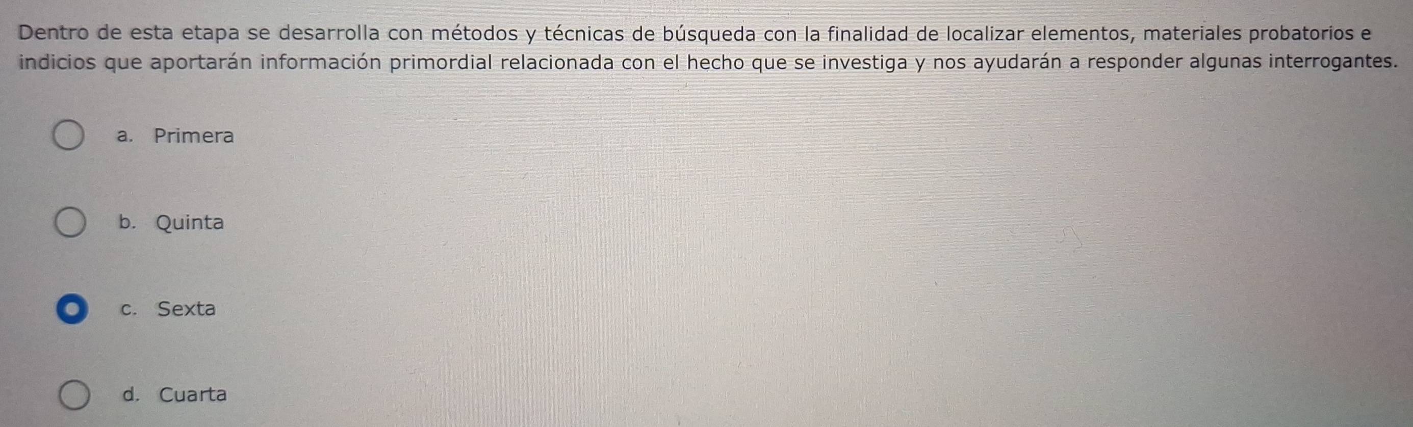 Dentro de esta etapa se desarrolla con métodos y técnicas de búsqueda con la finalidad de localizar elementos, materiales probatorios e
indicios que aportarán información primordial relacionada con el hecho que se investiga y nos ayudarán a responder algunas interrogantes.
a. Primera
b. Quinta
c. Sexta
d. Cuarta