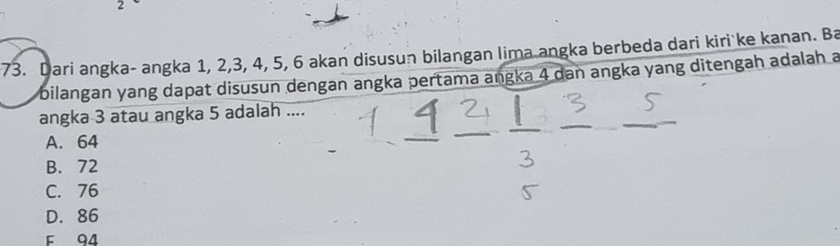 2
73. Dari angka- angka 1, 2, 3, 4, 5, 6 akan disusun bilangan lima angka berbeda dari kiri ke kanan. Ba
bilangan yang dapat disusun dengan angka pertama angka 4 dan angka yang ditengah adalah a
angka 3 atau angka 5 adalah ....
A. 64
B. 72
C. 76
D. 86
F 94