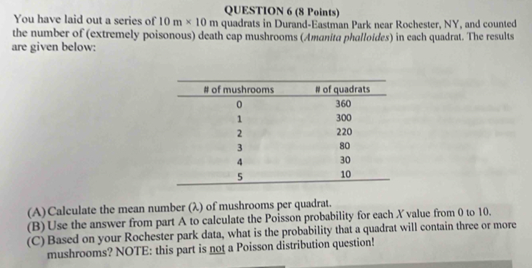 You have laid out a series of 10m* 10m quadrats in Durand-Eastman Park near Rochester, NY, and counted 
the number of (extremely poisonous) death cap mushrooms (Amanita phalloides) in each quadrat. The results 
are given below: 
(A)Calculate the mean number (λ) of mushrooms per quadrat. 
(B) Use the answer from part A to calculate the Poisson probability for each X value from 0 to 10. 
(C) Based on your Rochester park data, what is the probability that a quadrat will contain three or more 
mushrooms? NOTE: this part is not a Poisson distribution question!