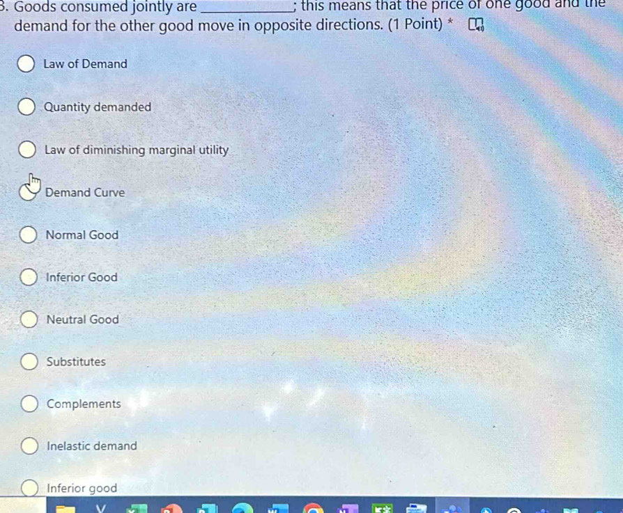 Goods consumed jointly are _; this means that the price of one good and the
demand for the other good move in opposite directions. (1 Point) *
Law of Demand
Quantity demanded
Law of diminishing marginal utility
Demand Curve
Normal Good
Inferior Good
Neutral Good
Substitutes
Complements
Inelastic demand
Inferior good