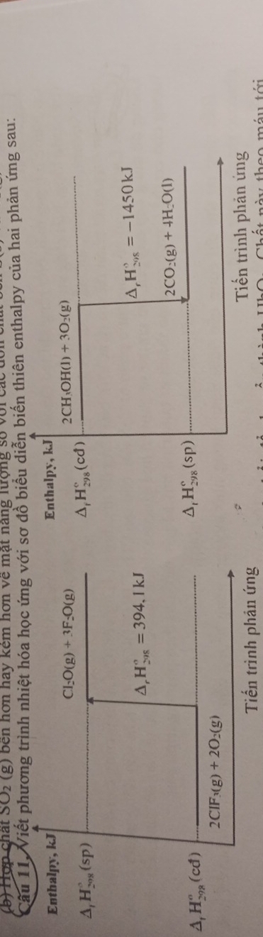 Hợp chất SO_2 (g) bên hơn hay kêm hơn về mật năng lượng số với các đ 
Câu 11. Viết phương trình nhiệt hóa học ứng với sơ đồ biểu diễn biến thiên enthalpy của hai phản ứng sau: 
Enthalpy, kJ Enthalpy, kJ
Cl_2O(g)+3F_2O(g)
2CH_3OH(l)+3O_2(g)
△ _1H_(208)°(sp)
△ _fH_(298)°(cd)
△ _rH_(298)°=394,1kJ
△ _rH_(298)°=-1450kJ
2CO_2(g)+4H_2O(l)
△ _1H_(298)^n(cd)
△ _tH_(298)^c(sp)
2CIF_3(g)+2O_2(g)
Tiến trình phản ứng 
Tiến trình phản ứng 
n à u theo méu tới