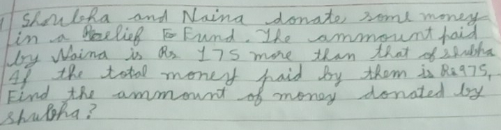 shouloka and Naina donate some money 
Lin a delieg Fund. The ammount haid 
by Waing is an 175 more than that of zMnsha 
Af the total money haid by them is Re975, 
Find the ammount of money donated by 
shulha?