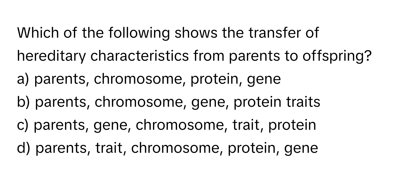 Which of the following shows the transfer of hereditary characteristics from parents to offspring?

a) parents, chromosome, protein, gene
b) parents, chromosome, gene, protein traits
c) parents, gene, chromosome, trait, protein
d) parents, trait, chromosome, protein, gene