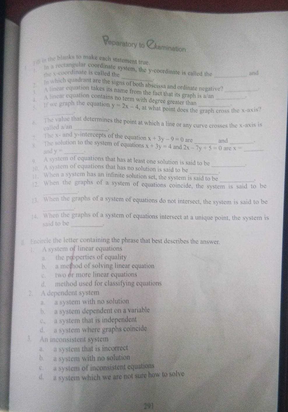 eparatory to xamination
) ill in the blanks to make each statement true.
1 In a rectangular coordinate system, the y-coordinate is called the
the x-coordinate is called the
_
and
. In which quadrant are the signs of both abseissa and ordinate negative?_
.
A linear equation takes its name from the fact that its graph is a/an
A linear equation contains no term with degree greater than_
_
If we graph the equation y=2x-4 , at what point does the graph cross the x-axis?
6. The value that determines the point at which a line or any curve crosses the x-axis is
called a/an_
7. The x - and y-intercepts of the equation x+3y-9=0 are and .
8. The solution to the system of equations x+3y=4 and 2x-7y+5=0 _ are_ x= _
and y= _.
9. A system of equations that has at least one solution is said to be
.
10. A system of equations that has no solution is said to be _.
H. When a system has an infinite solution set, the system is said to be
2. When the graphs of a system of equations coincide, the system is said to be
_
]3. When the graphs of a system of equations do not intersect, the system is said to be
_.
]4. When the graphs of a system of equations intersect at a unique point, the system is
said to be_
、
# Encircle the letter containing the phrase that best describes the answer.
]. A system of linear equations
a. the properties of equality
b. a method of solving linear equation
two or more linear equations
d. method used for classifying equations
2. A dependent system
a. a system with no solution
b. a system dependent on a variable
c a system that is independent
d. a system where graphs coincide
3. An inconsistent system
a a system that is incorrect
b. a system with no solution
c a system of inconsistent equations
d a system which we are not sure how to solve
291