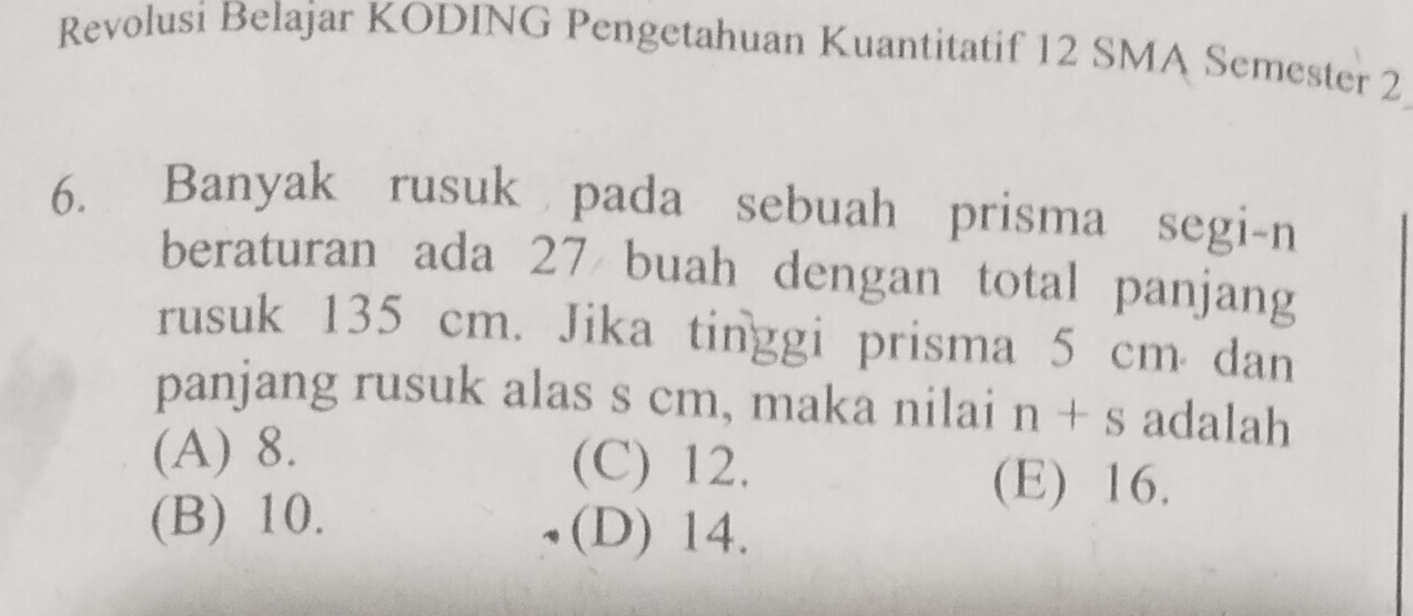 Revolusi Belajar KODING Pengetahuan Kuantitatif 12 SMA Semester 2
6. Banyak rusuk pada sebuah prisma segi-n
beraturan ada 27 buah dengan total panjang
rusuk 135 cm. Jika tinggi prisma 5 cm dan
panjang rusuk alas s cm, maka nilai n+s adalah
(A) 8. (C) 12. (E) 16.
(B) 10. (D) 14.