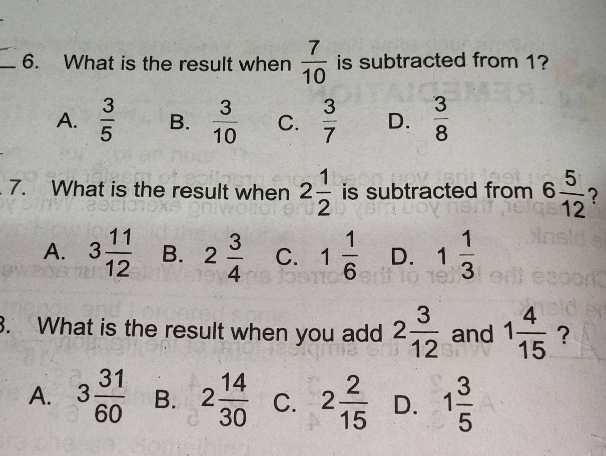 What is the result when  7/10  is subtracted from 1?
A.  3/5  B.  3/10  C.  3/7  D.  3/8 
7. What is the result when 2 1/2  is subtracted from 6 5/12  ?
A. 3 11/12  B. 2 3/4  C. 1 1/6  D. 1 1/3 
3. What is the result when you add 2 3/12  and 1 4/15  ?
A. 3 31/60  B. 2 14/30  C. 2 2/15  D. 1 3/5 