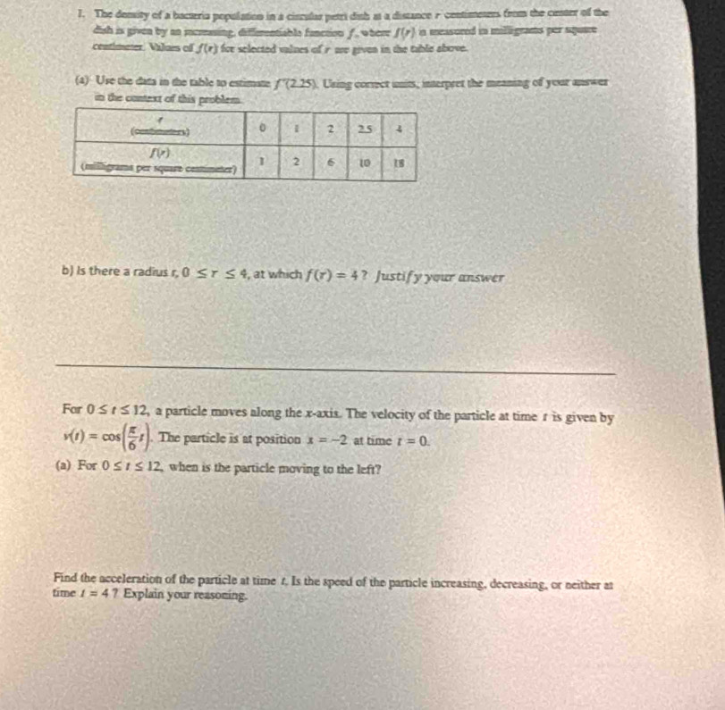 The demity of a bacteria population in a cisculus petri dish at a distance r contimeues from the cester of the
dish is given by an increasing, diffementiable fanction f, where f(r) in measored in milligrams per square 
centimeter. Vilais of f(r) for selected valnes of r no given in the table above.
(a) Use the data in the table to estimate f'(2.25). Using correct units, interpret the meaning of your answer
in the context of this problem.
b) Is there a radius r, 0≤ r≤ 4 , at which f(r)=4 ? Justify your answer
For 0≤ t≤ 12 , a particle moves along the x-axis. The velocity of the particle at time r is given by
v(t)=cos ( π /6 t). The particle is at position x=-2 at time t=0.
(a) For 0≤ t≤ 12 , when is the particle moving to the left?
Find the acceleration of the particle at time r. Is the speed of the particle increasing, decreasing, or neither at
time t=4 ? Explain your reasoning.