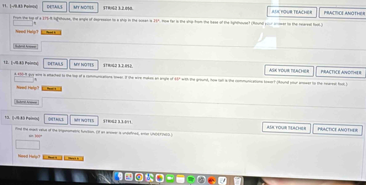 DETAILS MY NOTES STRIG2 3.2.050. ASK YOUR TEACHER PRACTICE ANOTHER 
From the top of a 275-ft lighthouse, the angle of depression to a ship in the ocean is 25°. How far is the ship from the base of the lighthouse? (Round your answer to the nearest foot.) 
Need Help? Rwad H 
Submit Answer 
12. (-/0.83 Points) DETAILS MY NOTES STRIG2 3.2.052. ASK YOUR TEACHER PRACTICE ANOTHER 
A 450-ft guy wire is attached to the top of a communications tower. If the wire makes an angle of 65° with the ground, how tall is the communications tower? (Round your answer to the nearest foot.) 
f 
Need Help? Paad i 
Submit Answet 
13. [-/0.83 Points] DETAILS MY NOTES STRIG2 3.3.011. ASK YOUR TEACHER PRACTICE ANOTHER 
Find the exact value of the trigonometric function. (If an answer is undefined, enter UNDEFINED.)
sin 300°
Need Help? Read s wch t