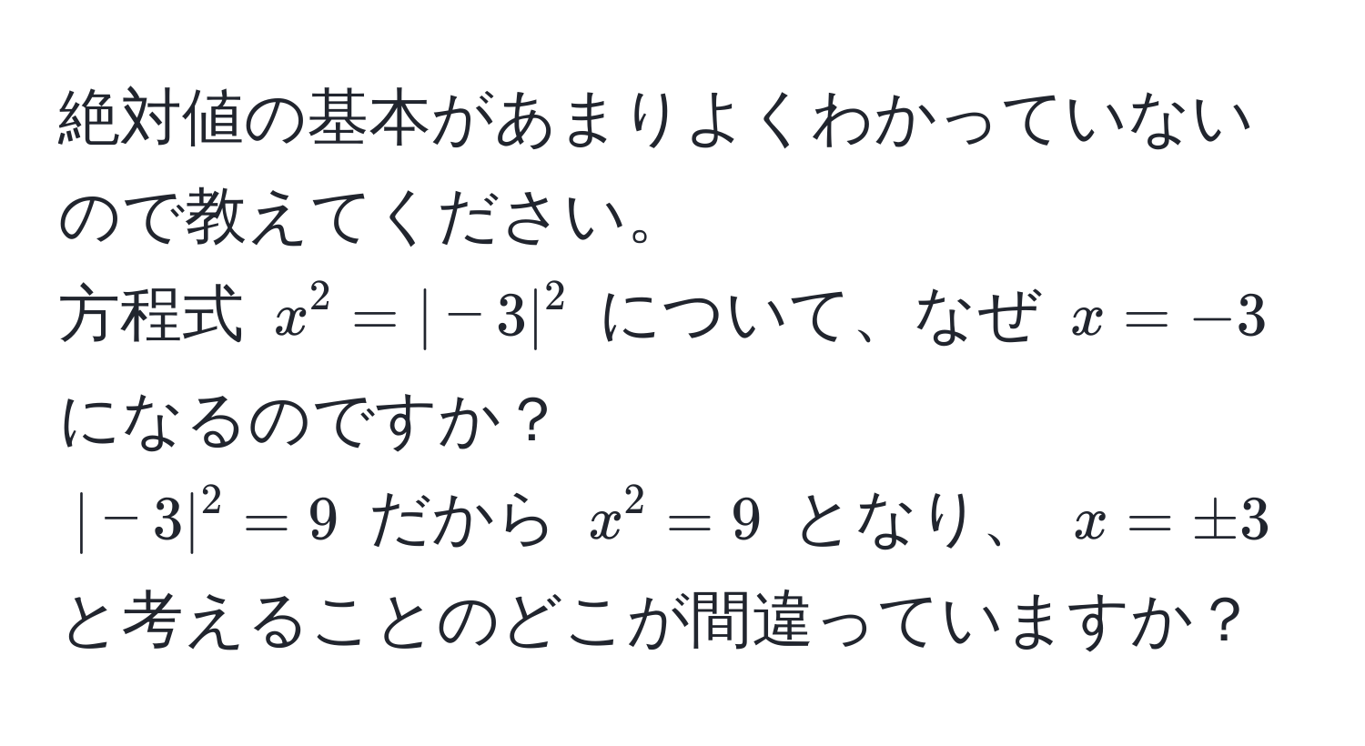 絶対値の基本があまりよくわかっていないので教えてください。  
方程式 $x^2 = |-3|^2$ について、なぜ $x = -3$ になるのですか？  
$|-3|^2 = 9$ だから $x^2 = 9$ となり、 $x = ± 3$ と考えることのどこが間違っていますか？