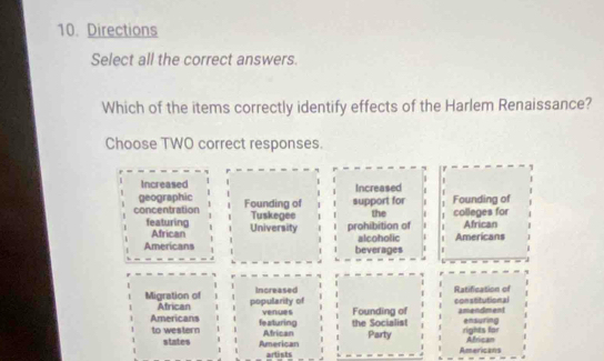 Directions
Select all the correct answers.
Which of the items correctly identify effects of the Harlem Renaissance?
Choose TWO correct responses.
Increased

geographic Increased
concentration Founding of support for the . 1 Founding of colleges for
1
featuring University Tuskegee prohibition of African
African
Americans beverages alcoholic . Americans
Migration of African popularity of Increased Ratification of constitutional
Americans featuring venues the Socialist Founding of amendment ensuring
to western African Party rights for African
states American Americans
artists