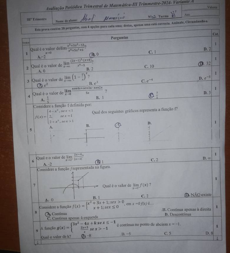 Avaliação Periódica Trimestral de Matemática-III Trimmestre-2024- Variante A Valores
N'02 Turma Ass._
111° Trimestre Nome do aluno:
Esta prova contém 20 perguntas, com 4 opções para cada uma; destas, apenas uma está correcta. Assinale, Circuadando-a.
Cot.
Perguntas
Gedom
1
Qual é o valor delim  (x^3+3x^2-12)/x^4+5x^3+6  D.2
xto 0
1 n
B. 0 C. 1
A.-2
1
9
A. 0 D. 32
2 Qual é o valor de limlimits _xto ∈fty frac (2x-1)^5· (x+8)x^6-1 B. 2
C. 10
1
3 Qual éo valor de limlimits _xto ∈fty (1- 5/x )^x e^3
C. e^(-4) D. -5
A e^2
B.
4 Qual é o valor de limlimits _xto 0 (sen 4x+sen 3x-sen 2x)/5x  ?
1
 7/5 
A.  1/5  B. 1 D. 3
Considere a função f definida por:
f(x)=beginarrayl 4-x^2,sex<1 2,sex=1 2+x^2,sex>1endarray. Qual dos seguintes gráficos representa a função f
D.
1
A.
B.
5
1
6 Qual e o valor de limlimits _xto 2^- (2x-4)/|x-2|  1 1 C. 2
A. -2 D. ∞
Considere a função /representada na figura.
1
1
7
i Qual é o valor de limlimits _xto 1^-f(x) ?
C. 2
A. 0 B. 1 D. NÃO existe
Considere a função f(x)=beginarrayl x^2+3x+1;sex>0 x+1;sex≤ 0endarray. ,cmx=0f(x)..
B. Contínua apenas à dircita 1
8  Continua D. Descontínua
C. Contínua apenas à esquerda
9 A função g(x)=beginarrayl 3x^2-4x+ksex≤ -1  (2x+3)/x sex>-1endarray. é continua no ponto de abcissa x=-1.
1
Qual o valor de k? (-8 B. −5 C. 5 D. 8