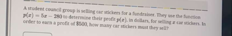 A student council group is selling car stickers for a fundraiser. They use the function
p(x)=5x-280 to determine their profit p(x) , in dollars, for selling æ car stickers. In 
order to earn a profit of $500, how many car stickers must they sell?