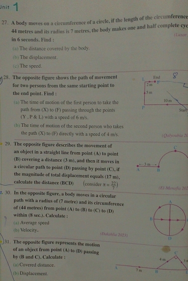 Unit - 
27. A body moves on a circumference of a circle, if the length of the circumference
44 metres and its radius is 7 metres, the body makes one and half complete cyc 
(Luxor 
in 6 seconds. Find : 
(a) The distance covered by the body. 
(b) The displacement. 
(c) The speed. 
28. The opposite figure shows the path of movement 
for two persons from the same starting point to 
the end point. Find : 
(a) The time of motion of the first person to take the 
path from (X) to (F) passing through the points 
(Y , P & L) with a speed of 6 m/s. 
(b) The time of motion of the second person who takes 
the path (X) to (F) directly with a speed of 4 m/s (Qalyoubia 2 
29. The opposite figure describes the movement of C
an object in a straight line from point (A) to point 
(B) covering a distance (3 m), and then it moves in 3 m
a circular path to point (D) passing by point (C), if A B 
the magnitude of total displacement equals (17 m), 
calculate the distance (BCD) (consider π = 22/7 ) (El-Menofía 202 
30. In the opposite figure, a body moves in a circular 
path with a radius of (7 metre) and its circumference 
of (44 metres) from point (A) to (B) to (C) to (D) 
within (8 sec.). Calculate : 
(a) Average speed 
(b) Velocity. 
(Dakahlia 2023) 
31. The opposite figure represents the motion 
C 
of an object from point (A) to (D) passing 4 ns 3r
by (B and C). Calculate : 
(a) Covered distance. 7 m B 
A 
(b) Displacement.