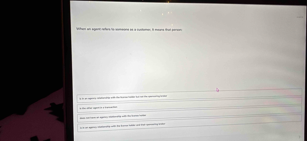 When an agent refers to someone as a customer, it means that person:
is in an agency relationship with the license holder but not the sponsoring broker
is the other agent in a transaction
does not have an agency relationship with the license holder
is in an agency relationship with the license holder and their sponsoring broker