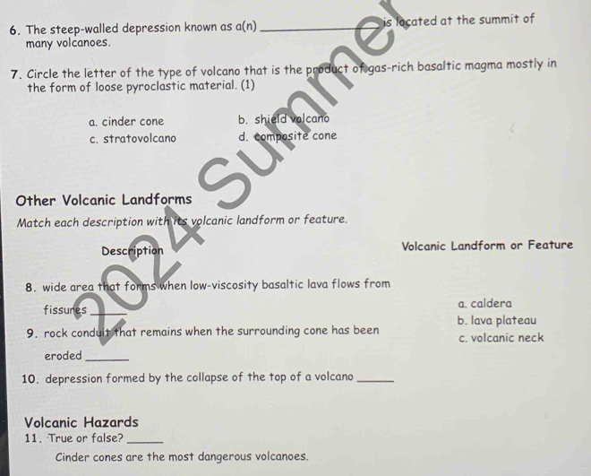 The steep-walled depression known as a(n) _is located at the summit of
many volcanoes.
7. Circle the letter of the type of volcano that is the product of gas-rich basaltic magma mostly in
the form of loose pyroclastic material. (1)
a. cinder cone b. shield volcano
c. stratovolcano d. composite cone
Other Volcanic Landforms 5
Match each description with its volcanic landform or feature.
Description Volcanic Landform or Feature
8. wide area that forms when low-viscosity basaltic lava flows from
fissures _a. caldera
b. lava plateau
9. rock conduit that remains when the surrounding cone has been c. volcanic neck
eroded_
10. depression formed by the collapse of the top of a volcano_
Volcanic Hazards
11. True or false?_
Cinder cones are the most dangerous volcanoes.