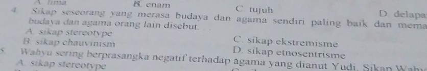 A lma B enam C. tujuh D. delapa
4. Sikap seseorang yang merasa budaya dan agama sendıri paling baik dan mema
budaya dan agama orang lain disebut.
A. sikap stereotype C. sikap ekstremisme
B. sikap chauvinism D. sikap etnosentrisme
5 Wahyu sering berprasangka negatif terhadap agama yang dianut Yudi, Sikan Wahi
A. sikap stereotype