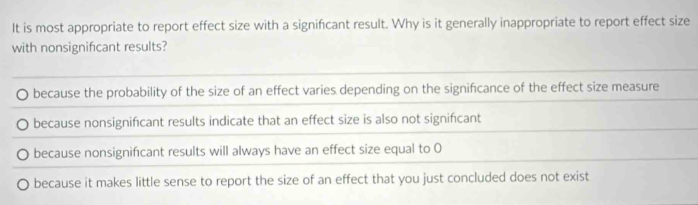 It is most appropriate to report effect size with a signifcant result. Why is it generally inappropriate to report effect size
with nonsignifcant results?
because the probability of the size of an effect varies depending on the signifcance of the effect size measure
because nonsignifcant results indicate that an effect size is also not signifcant
because nonsignificant results will always have an effect size equal to O
because it makes little sense to report the size of an effect that you just concluded does not exist