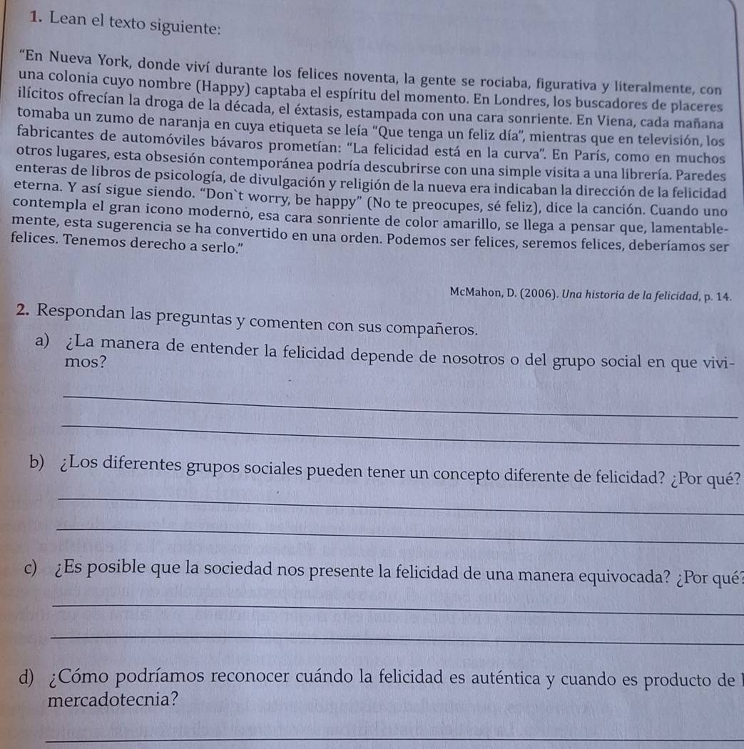 Lean el texto siguiente:
“En Nueva York, donde viví durante los felices noventa, la gente se rociaba, figurativa y literalmente, con
una colonia cuyo nombre (Happy) captaba el espíritu del momento. En Londres, los buscadores de placeres
ilícitos ofrecían la droga de la década, el éxtasis, estampada con una cara sonriente. En Viena, cada mañana
tomaba un zumo de naranja en cuya etiqueta se leía 'Que tenga un feliz día'', mientras que en televisión, los
fabricantes de automóviles bávaros prometían: 'La felicidad está en la curva'. En París, como en muchos
otros lugares, esta obsesión contemporánea podría descubrirse con una simple visita a una librería. Paredes
enteras de libros de psicología, de divulgación y religión de la nueva era indicaban la dirección de la felicidad
eterna. Y así sigue siendo. “Don`t worry, be happy” (No te preocupes, sé feliz), dice la canción. Cuando uno
contempla el gran icono modernó, esa cara sonriente de color amarillo, se llega a pensar que, lamentable-
mente, esta sugerencia se ha convertido en una orden. Podemos ser felices, seremos felices, deberíamos ser
felices. Tenemos derecho a serlo.”
McMahon, D. (2006). Una historia de la felicidad, p. 14.
2. Respondan las preguntas y comenten con sus compañeros.
a) ¿La manera de entender la felicidad depende de nosotros o del grupo social en que vivi-
mos?
_
_
_
b) ¿Los diferentes grupos sociales pueden tener un concepto diferente de felicidad? ¿Por qué?
_
c) ¿Es posible que la sociedad nos presente la felicidad de una manera equivocada? ¿Por qué?
_
_
d) ¿Cómo podríamos reconocer cuándo la felicidad es auténtica y cuando es producto de
mercadotecnia?
_