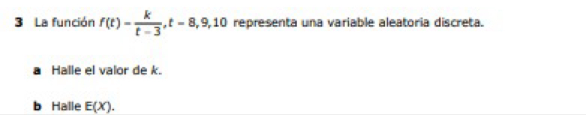 La función f(t)= k/t-3 , t=8, 9, 10 representa una variable aleatoria discreta. 
a Halle el valor de k. 
b Halle E(X).