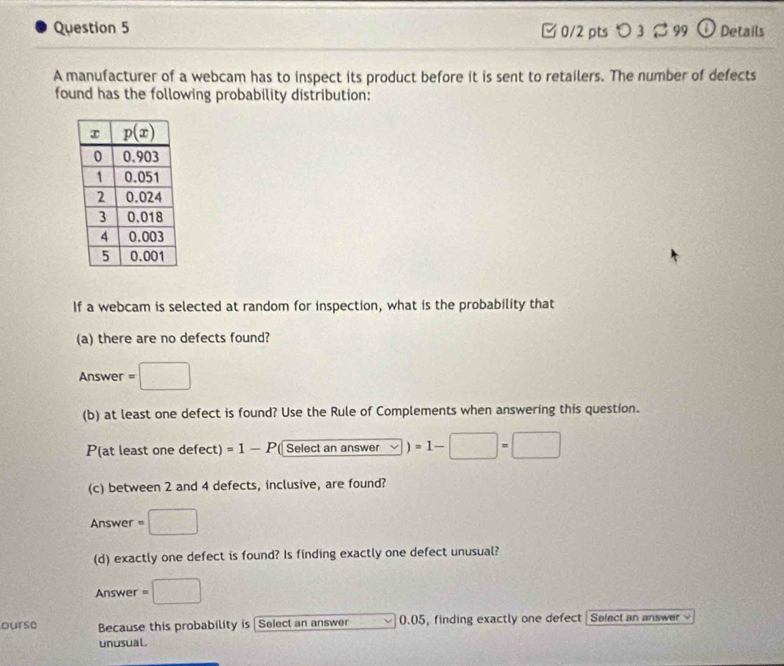 3 ≈ 99 Details
A manufacturer of a webcam has to inspect its product before it is sent to retailers. The number of defects
found has the following probability distribution:
If a webcam is selected at random for inspection, what is the probability that
(a) there are no defects found?
Answer =□
(b) at least one defect is found? Use the Rule of Complements when answering this question.
P(at least one defect) =1-P ( Select an answer )=1-□ =□
(c) between 2 and 4 defects, inclusive, are found?
Answer =□
(d) exactly one defect is found? Is finding exactly one defect unusual?
Answer =□
ourse Because this probability is [Select an answer 0.05, finding exactly one defect Select an answer 
unusual.