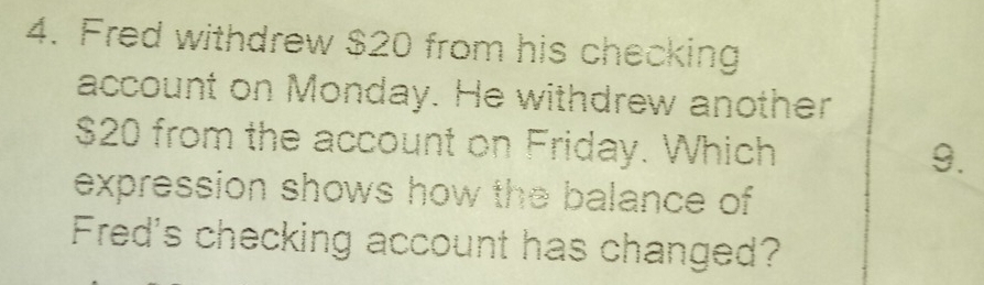 Fred withdrew $20 from his checking 
account on Monday. He withdrew another
$20 from the account on Friday. Which 
9. 
expression shows how the balance of 
Fred's checking account has changed?