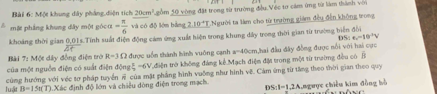 Một khung dây phầng,diện tích 20cm^2 gồm 50 vòng đặt trong từ trường đều.Véc tơ cảm ứng từ làm thành với 
mặt phẳng khung dây một gócα = π /6  và có độ lớn bằng 2.10^(-4)T *Người ta làm cho từ trường giảm đều đến không trong 
khoảng thời gian 0,01s.Tính suất điện động cảm ứng xuất hiện trong khung dây trong thời gian từ trường biến đổi 
DS: e_c=10^(-3)V
Bài 7: Một dây đồng điện trở R=3Omega được uốn thành hình vuông cạnh a=40cm ,hai đầu dây đồng được nối với hai cực 
của một nguồn điện có suất điện dongxi =6V t,điện trở không đáng kể.Mạch điện đặt trong một từ trường đều có vector B
cùng hướng với véc tơ pháp tuyến π của mặt phẳng hình vuông như hình vẽ. Cảm ứng từ tăng theo thời gian theo quy 
D S:I=1,2A ,ngược chiều kim đồng hồ 
luật B=15t(T) Xác định độ lớn và chiều dòng điện trong mạch.