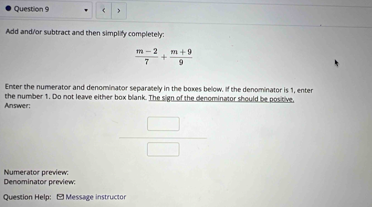 < > 
Add and/or subtract and then simplify completely:
 (m-2)/7 + (m+9)/9 
Enter the numerator and denominator separately in the boxes below. If the denominator is 1, enter 
the number 1. Do not leave either box blank. The sign of the denominator should be positive. 
Answer:
 □ /□  
Numerator preview: 
Denominator preview: 
Question Help: - Message instructor