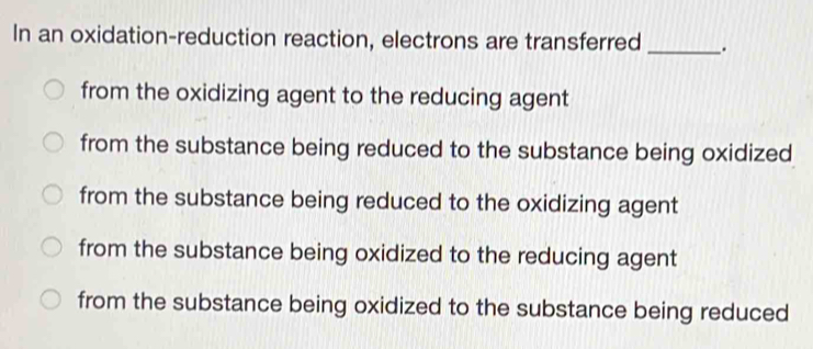 In an oxidation-reduction reaction, electrons are transferred _.
from the oxidizing agent to the reducing agent
from the substance being reduced to the substance being oxidized
from the substance being reduced to the oxidizing agent
from the substance being oxidized to the reducing agent
from the substance being oxidized to the substance being reduced