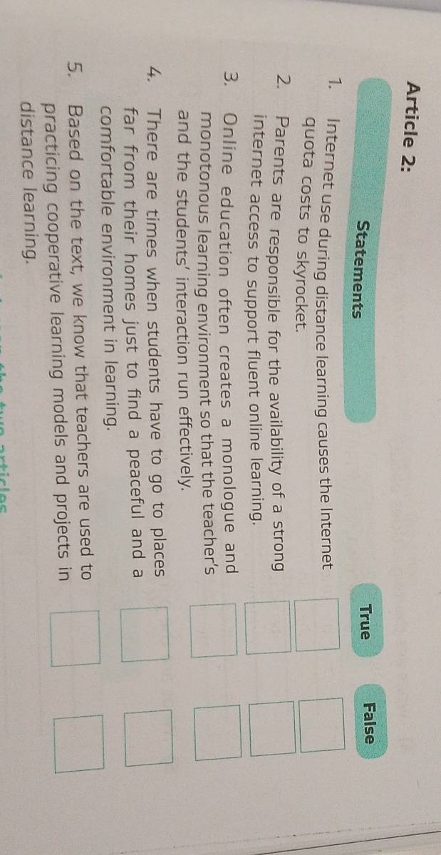 Article 2:
Statements
True False
1. Internet use during distance learning causes the Internet
quota costs to skyrocket.
2. Parents are responsible for the availability of a strong
internet access to support fluent online learning.
3. Online education often creates a monologue and
monotonous learning environment so that the teacher’s
and the students’ interaction run effectively.
4. There are times when students have to go to places
far from their homes just to find a peaceful and a
comfortable environment in learning.
5. Based on the text, we know that teachers are used to
practicing cooperative learning models and projects in
distance learning.