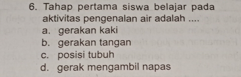 Tahap pertama siswa belajar pada
aktivitas pengenalan air adalah ....
a. gerakan kaki
b. gerakan tangan
c. posisi tubuh
d. gerak mengambil napas