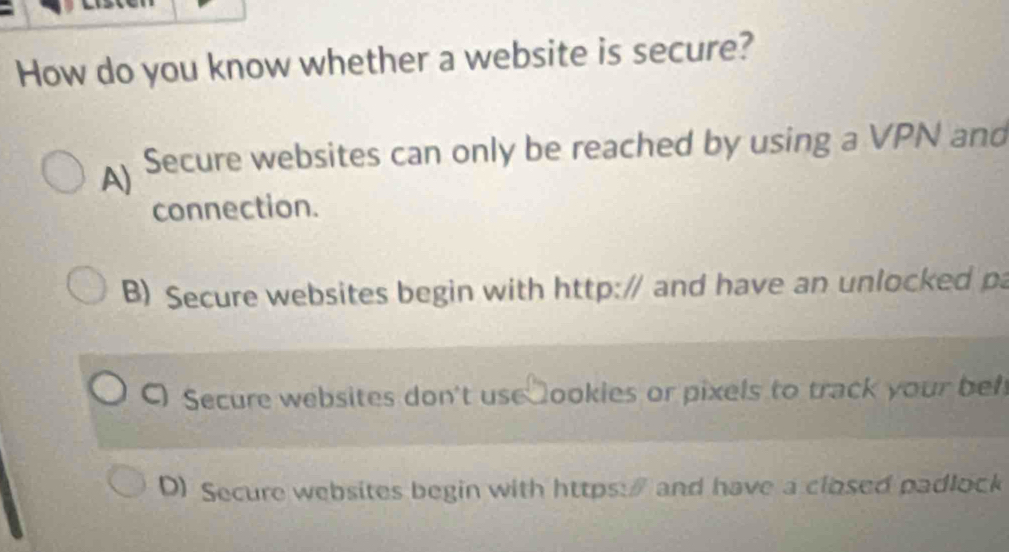 How do you know whether a website is secure?
A) Secure websites can only be reached by using a VPN and
connection.
B) Secure websites begin with http:/ and have an unlocked pa
C Secure websites don't use ookies or pixels to track your bef
D) Secure websites begin with https:" and have a closed padlock