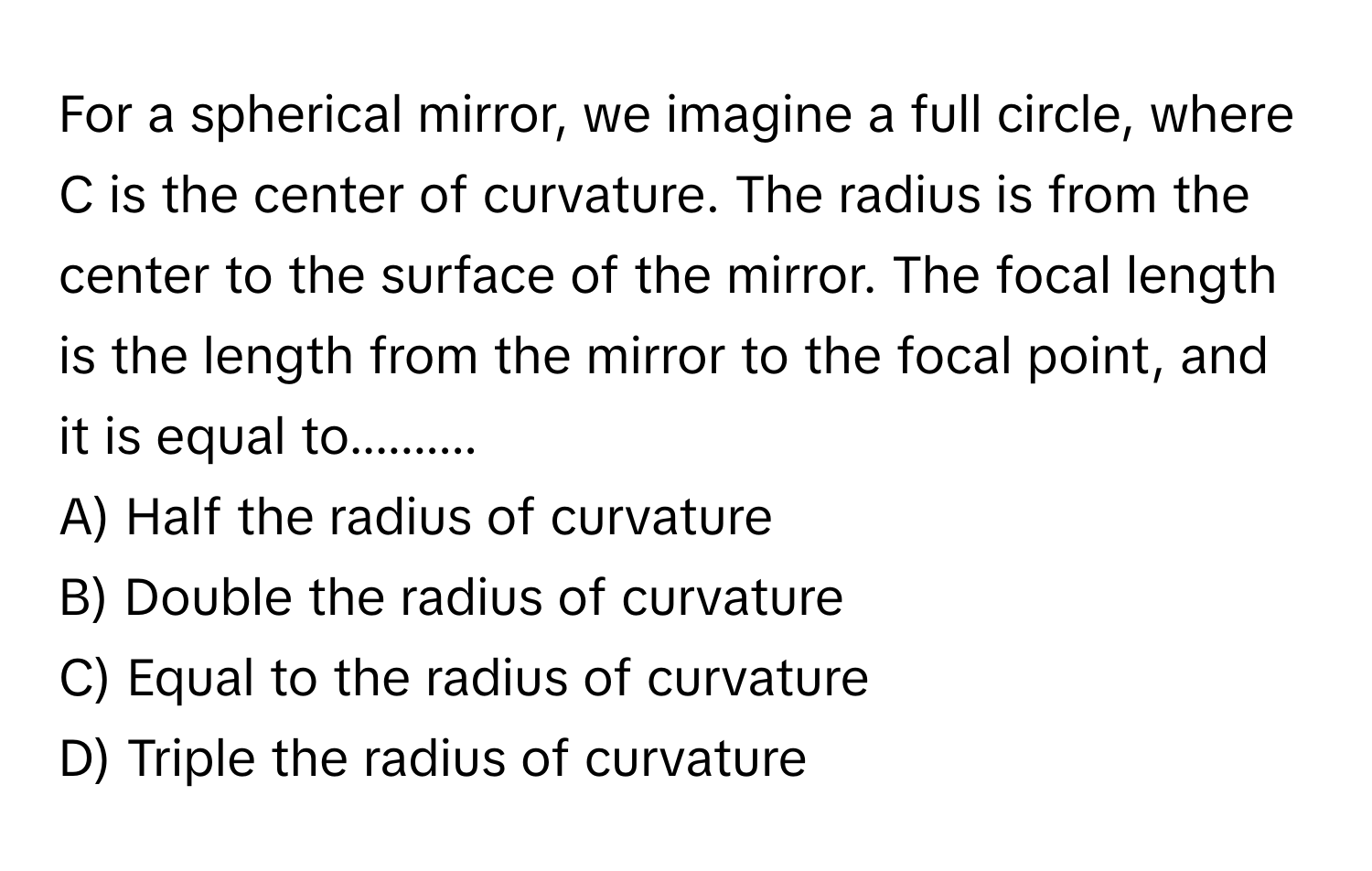 For a spherical mirror, we imagine a full circle, where C is the center of curvature. The radius is from the center to the surface of the mirror. The focal length is the length from the mirror to the focal point, and it is equal to..........

A) Half the radius of curvature 
B) Double the radius of curvature 
C) Equal to the radius of curvature 
D) Triple the radius of curvature