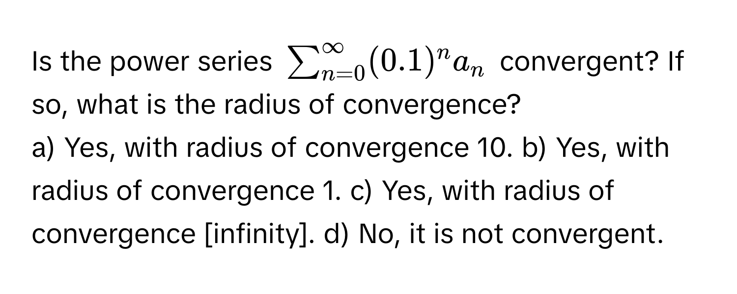 Is the power series $sum_(n=0)^(∈fty) (0.1)^n a_n$ convergent? If so, what is the radius of convergence?
a) Yes, with radius of convergence 10. b) Yes, with radius of convergence 1. c) Yes, with radius of convergence [infinity]. d) No, it is not convergent.