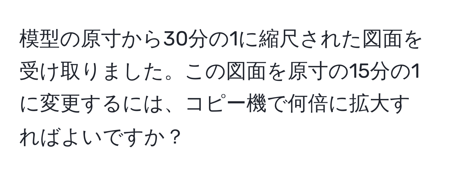 模型の原寸から30分の1に縮尺された図面を受け取りました。この図面を原寸の15分の1に変更するには、コピー機で何倍に拡大すればよいですか？