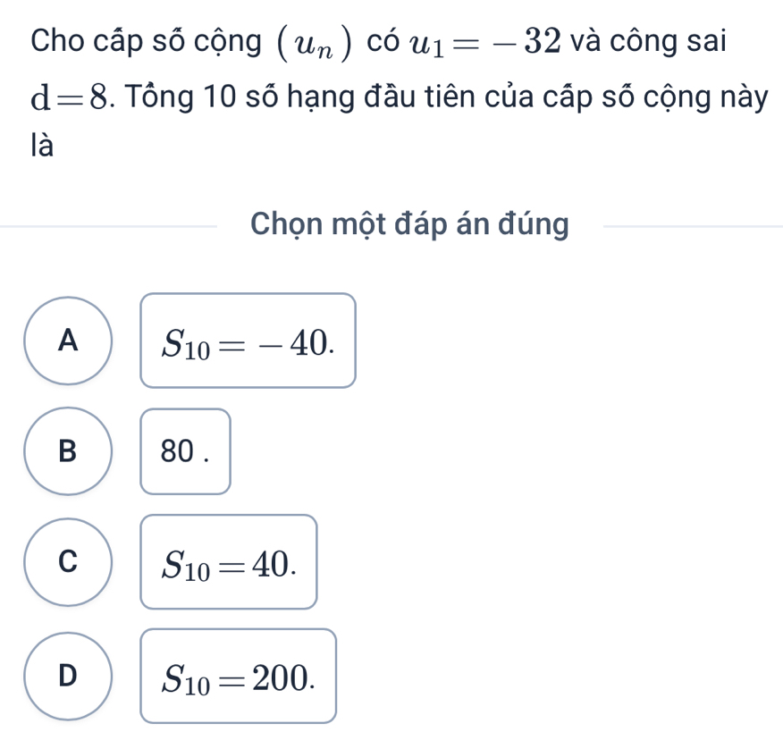 Cho cấp số cộng (u_n) có u_1=-32 và công sai
d=8. Tổng 10 số hạng đầu tiên của cấp số cộng này
là
Chọn một đáp án đúng
A S_10=-40.
B 80.
C S_10=40.
D S_10=200.