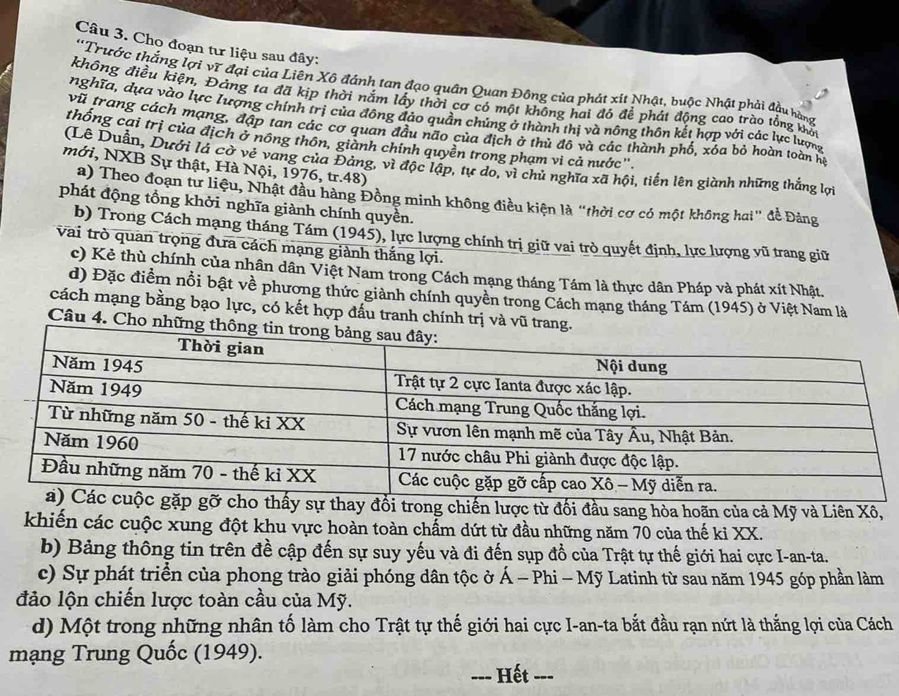 Cho đoạn tư liệu sau đây:
'Trước thắng lợi vĩ đại của Liên Xô đánh tan đạo quân Quan Đông của phát xít Nhật, buộc Nhật phải đầu hàng
không điều kiện, Đảng ta đã kịp thời nắm lấy thời cơ có một không hai đó để phát động cao trào tổng khối
nghĩa, dựa vào lực Iượng chính trị của đông đảo quần chúng ở thành thị và nông thôn kết hợp với các lực lượng
vũ trang cách mạng, đập tan các cơ quan đầu não của địch ở thủ đô và các thành phố, xóa bỏ hoàn toàn họ
thống cai trị của địch ở nông thôn, giành chính quyền trong phạm vì cả nước''.
(Lê Duẫn, Dưới lá cờ vẻ vang của Đảng, vì độc lập, tự do, vì chủ nghĩa xã hội, tiến lên giành những thắng lợi
mới, NXB Sự thật, Hà Nội, 1976, tr.48)
a) Theo đoạn tư liệu, Nhật đầu hàng Đồng minh không điều kiện là "thời cơ có một không hai" đề Đảng
phát động tồng khởi nghĩa giành chính quyền.
b) Trong Cách mạng tháng Tám (1945), lực lượng chính trị giữ vai trò quyết định, lực lượng vũ trang giữ
vai trò quan trọng đưa cách mạng giành thắng lợi.
c) Kẻ thù chính của nhân dân Việt Nam trong Cách mạng tháng Tám là thực dân Pháp và phát xít Nhật,
d) Đặc điểm nổi bật về phương thức giành chính quyền trong Cách mạng tháng Tám (1945) ở Việt Nam là
cách mạng bằng bạo lực, có kết hợp đấu tranh chính trị và vũ tra
Câu 4. Cho nhữn
đổi trong chiến lược từ đối đầu sang hòa hoãn của cả Mỹ và Liên Xô,
khiến các cuộc xung đột khu vực hoàn toàn chấm dứt từ đầu những năm 70 của thế kỉ XX.
b) Bảng thông tin trên đề cập đến sự suy yếu và đi đến sụp đổ của Trật tự thế giới hai cực I-an-ta.
c) Sự phát triển của phong trào giải phóng dân tộc ở Á - Phi - Mỹ Latinh từ sau năm 1945 góp phần làm
đảo lộn chiến lược toàn cầu của Mỹ.
d) Một trong những nhân tố làm cho Trật tự thế giới hai cực I-an-ta bắt đầu rạn nứt là thắng lợi của Cách
mạng Trung Quốc (1949).
--- Hết ---